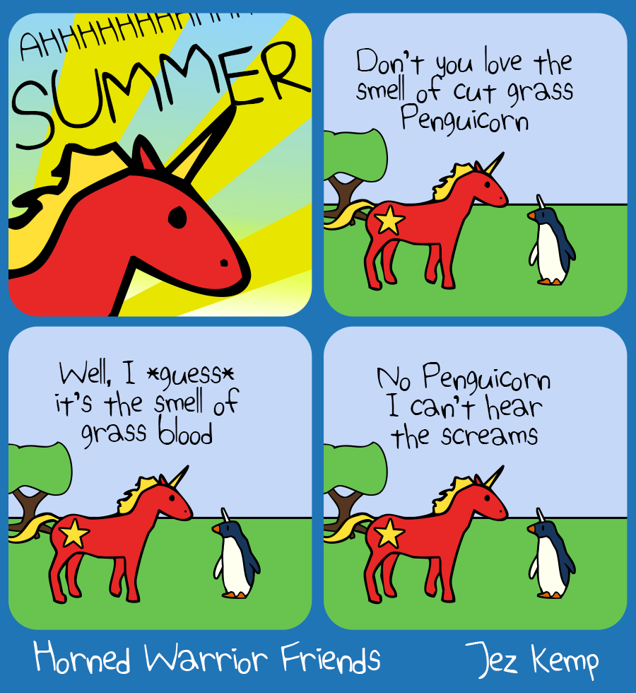 Panel 1 of 4: Close-up on Communicorn's face, against a glorious background of summer sun in a blue sky. Communicorn says "AHHHHHHH SUMMER"
Panel 2 of 4: Outside scene, Communicorn says to Penguicorn: "Don't you love the smell of cut grass Penguicorn"
Panel 3 of 4: Penguicorn replies but we see nothing. Communicorn says "Well, I *guess* it's the smell of grass blood"
Panel 4 of 4: Penguicorn replies silently again. Communcorn says "No Penguicorn I can't hear the screams"